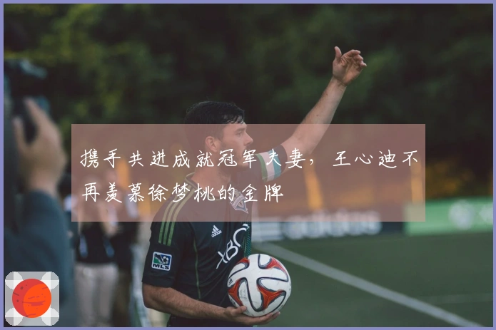 携手共进成就冠军夫妻，王心迪不再羡慕徐梦桃的金牌