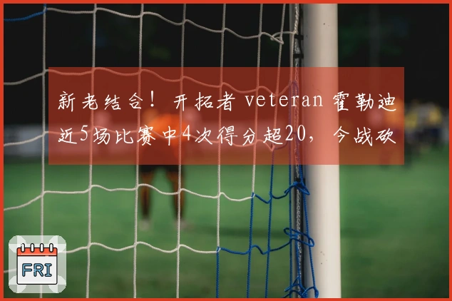 新老结合！开拓者 veteran 霍勒迪近5场比赛中4次得分超20，今战砍下35分