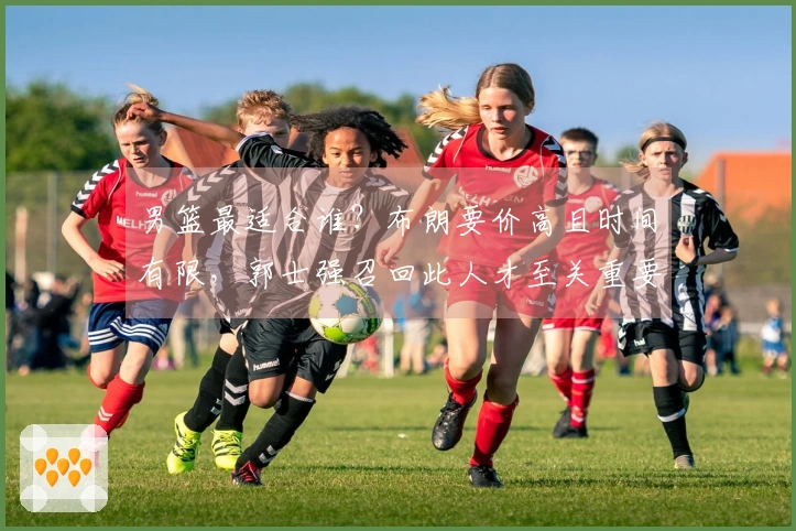 男篮最适合谁？布朗要价高且时间有限，郭士强召回此人才至关重要