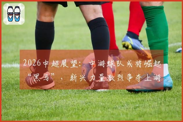 2026中超展望：中游球队或将崛起“黑马”，新兴力量激烈争夺上游位置