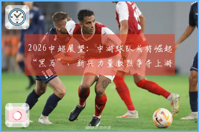 2026中超展望：中游球队或将崛起“黑马”，新兴力量激烈争夺上游位置