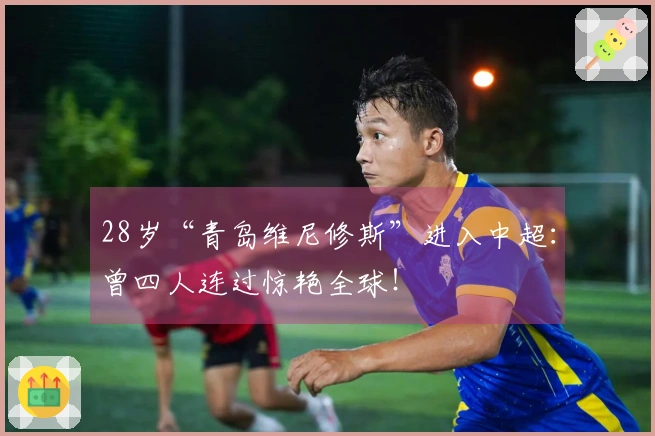 28岁“青岛维尼修斯”进入中超：曾四人连过惊艳全球！
