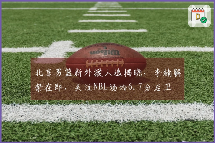 北京男篮新外援人选揭晓，李楠解禁在即，关注NBL场均6.7分后卫