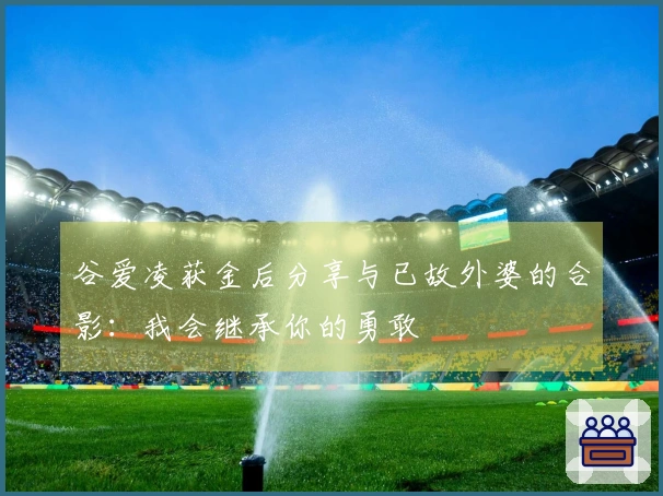 谷爱凌获金后分享与已故外婆的合影：我会继承你的勇敢