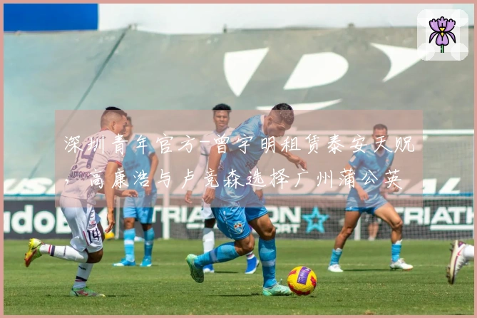 深圳青年官方-曾宇明租赁泰安天贶，高康浩与卢竞森选择广州蒲公英