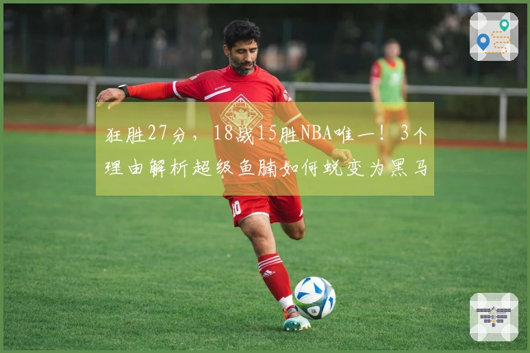 狂胜27分，18战15胜NBA唯一！3个理由解析超级鱼腩如何蜕变为黑马妥妥的实力证明
