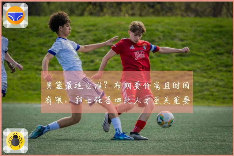 男篮最适合谁？布朗要价高且时间有限，郭士强召回此人才至关重要