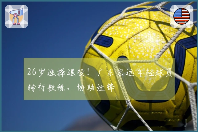26岁选择退役！广东宏远年轻球员转行教练，协助杜锋