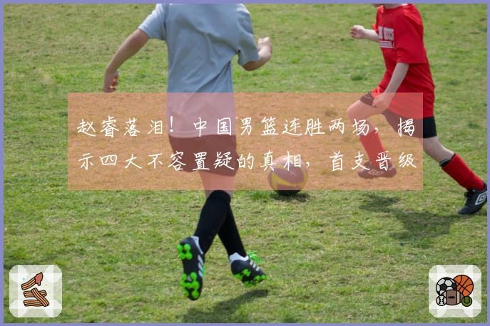 赵睿落泪！中国男篮连胜两场，揭示四大不容置疑的真相，首支晋级队伍诞生