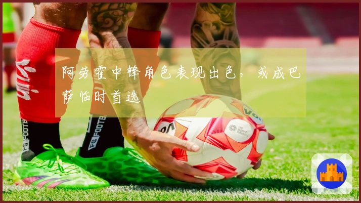阿劳霍中锋角色表现出色，或成巴萨临时首选