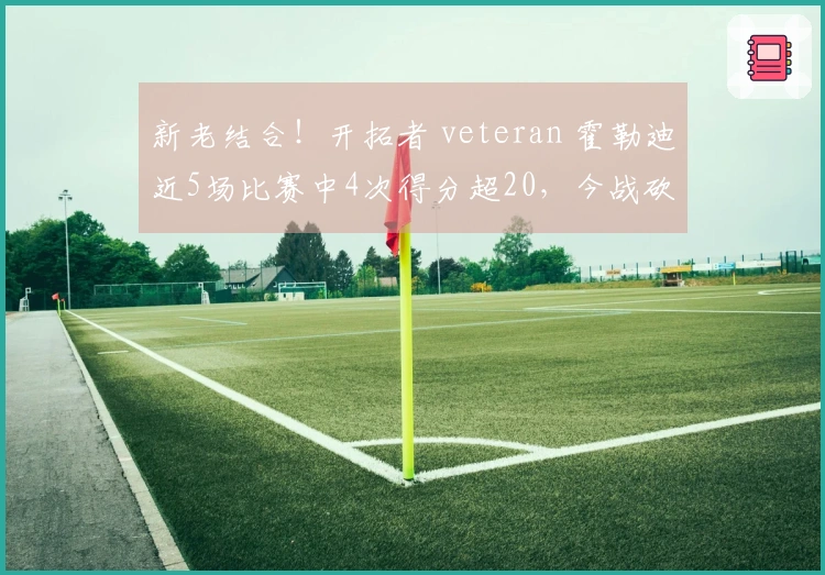新老结合！开拓者 veteran 霍勒迪近5场比赛中4次得分超20，今战砍下35分