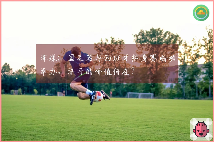 津媒：国足若与西班牙热身赛成功举办，学习的价值何在？