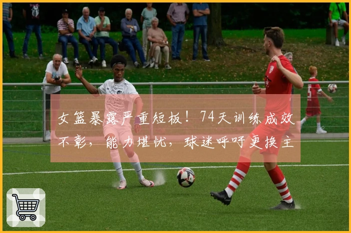 女篮暴露严重短板！74天训练成效不彰，能力堪忧，球迷呼吁更换主教练