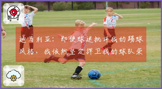 迪马利亚：即使球迷批评我的踢球风格，我依然坚定捍卫我的球队荣誉